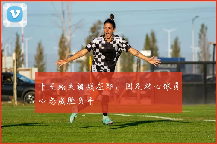 十五轮关键战在即，国足核心球员心态成胜负手