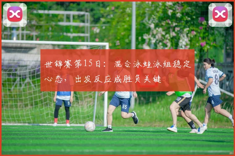 世锦赛第15日：混合泳蛙泳组稳定心态，出发反应成胜负关键