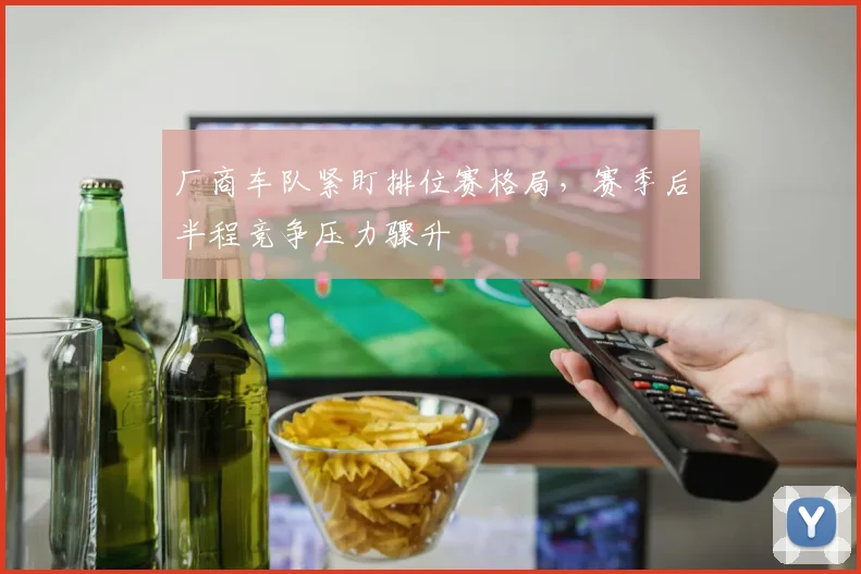 厂商车队紧盯排位赛格局，赛季后半程竞争压力骤升