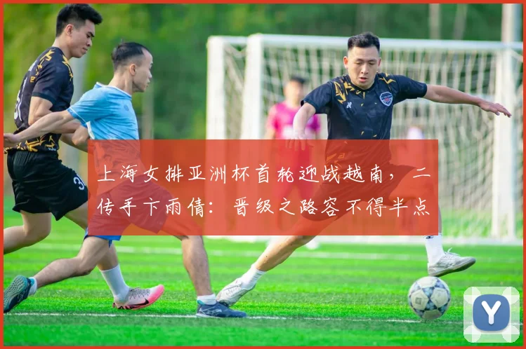 上海女排亚洲杯首轮迎战越南，二传手卞雨倩：晋级之路容不得半点松懈