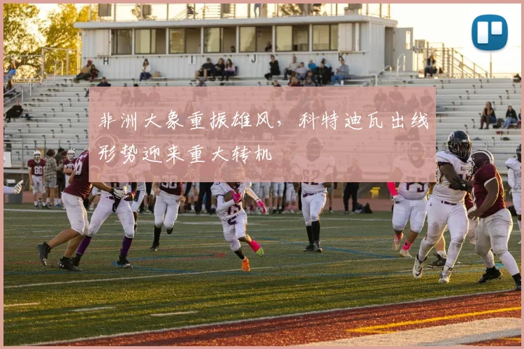 非洲大象重振雄风，科特迪瓦出线形势迎来重大转机