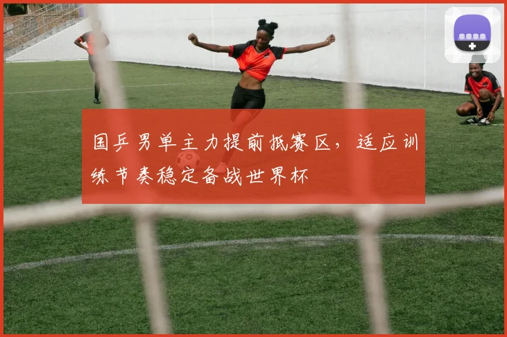 国乒男单主力提前抵赛区，适应训练节奏稳定备战世界杯
