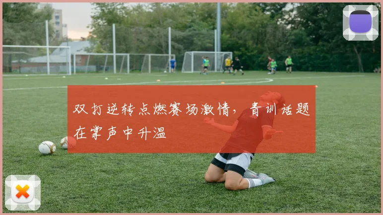 双打逆转点燃赛场激情，青训话题在掌声中升温