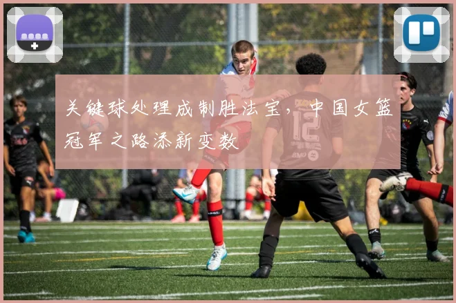 关键球处理成制胜法宝，中国女篮冠军之路添新变数