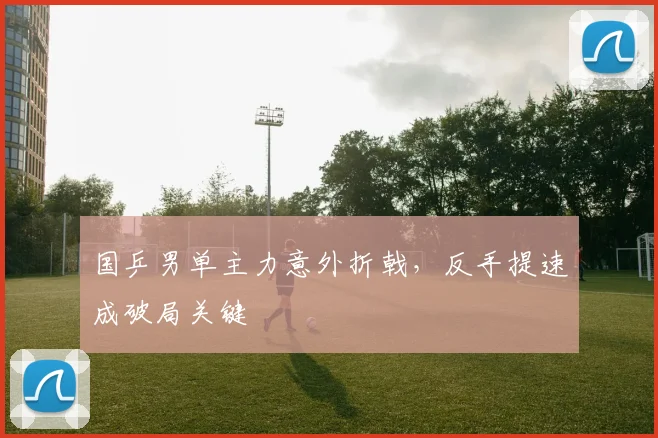 国乒男单主力意外折戟，反手提速成破局关键