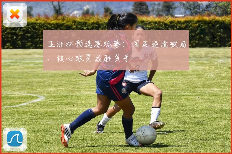 亚洲杯预选赛观察：国足逆境破局，核心球员成胜负手
