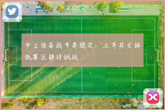 中立场备战节奏稳定，土耳其女排抵赛区静待挑战