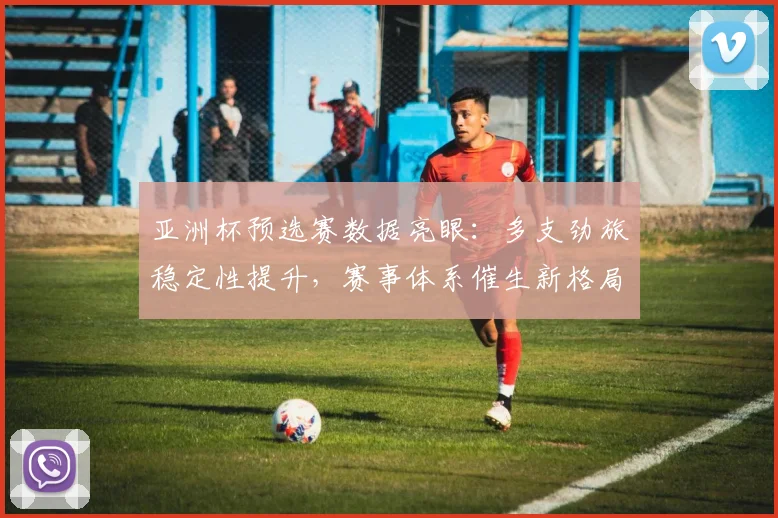 亚洲杯预选赛数据亮眼：多支劲旅稳定性提升，赛事体系催生新格局