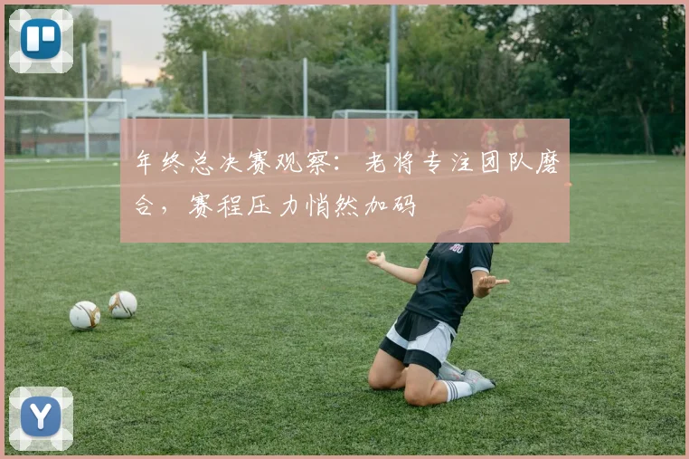 年终总决赛观察：老将专注团队磨合，赛程压力悄然加码