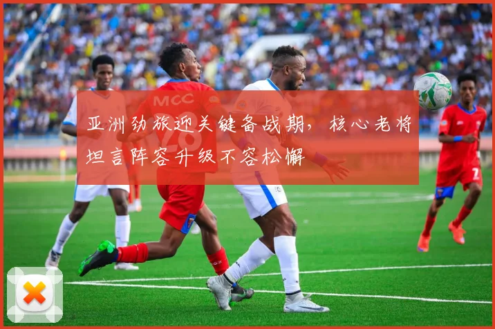 亚洲劲旅迎关键备战期，核心老将坦言阵容升级不容松懈
