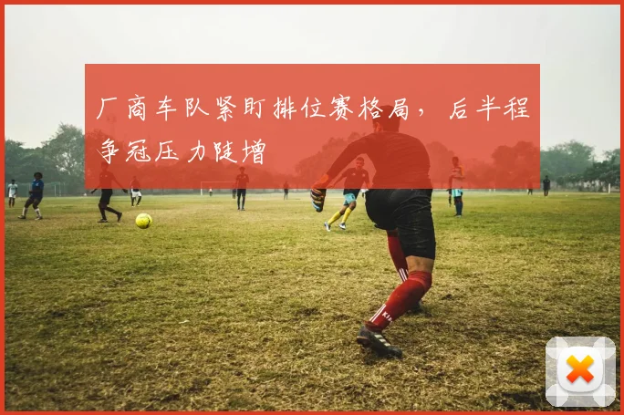 厂商车队紧盯排位赛格局，后半程争冠压力陡增