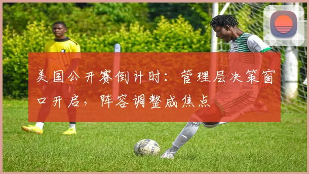 美国公开赛倒计时：管理层决策窗口开启，阵容调整成焦点