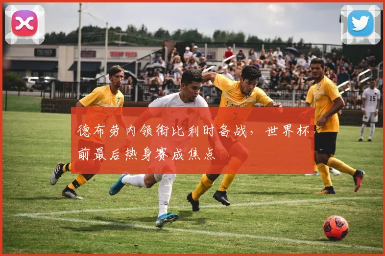 德布劳内领衔比利时备战，世界杯前最后热身赛成焦点
