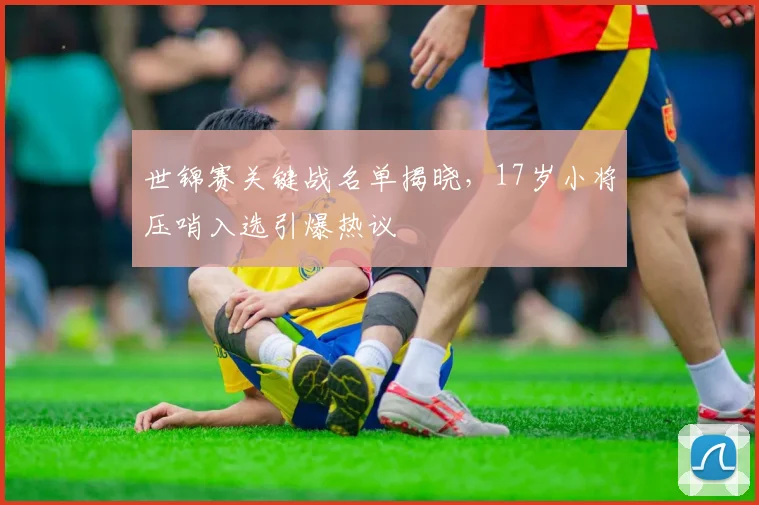 世锦赛关键战名单揭晓，17岁小将压哨入选引爆热议
