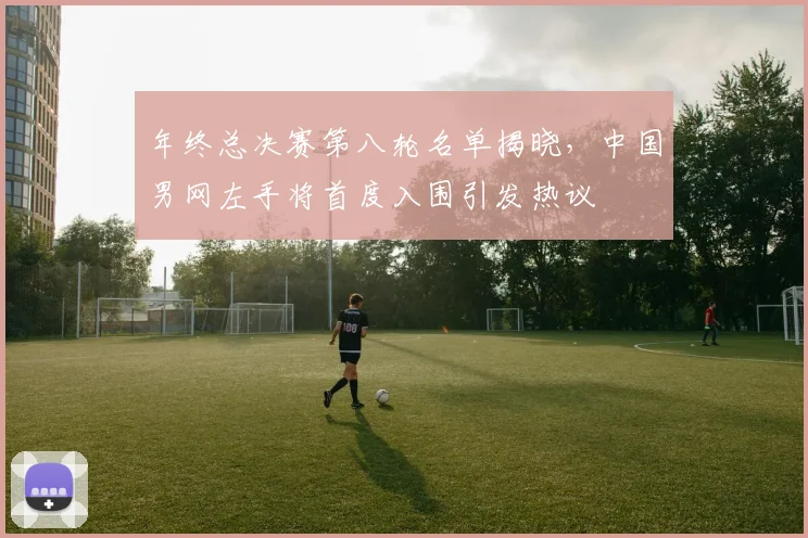 年终总决赛第八轮名单揭晓，中国男网左手将首度入围引发热议
