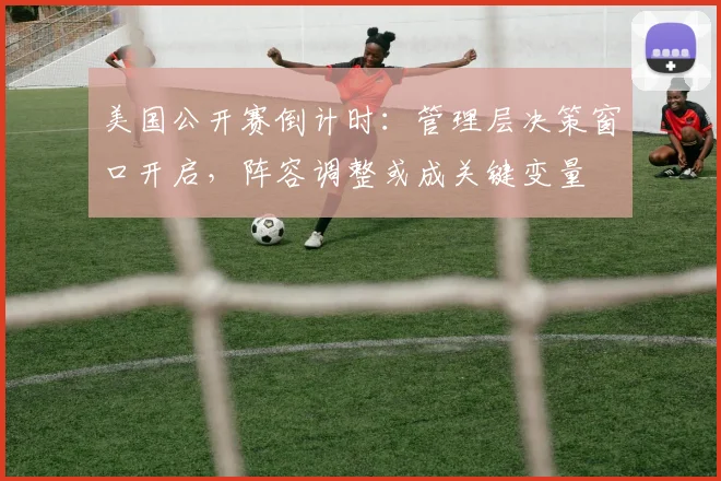 美国公开赛倒计时：管理层决策窗口开启，阵容调整或成关键变量
