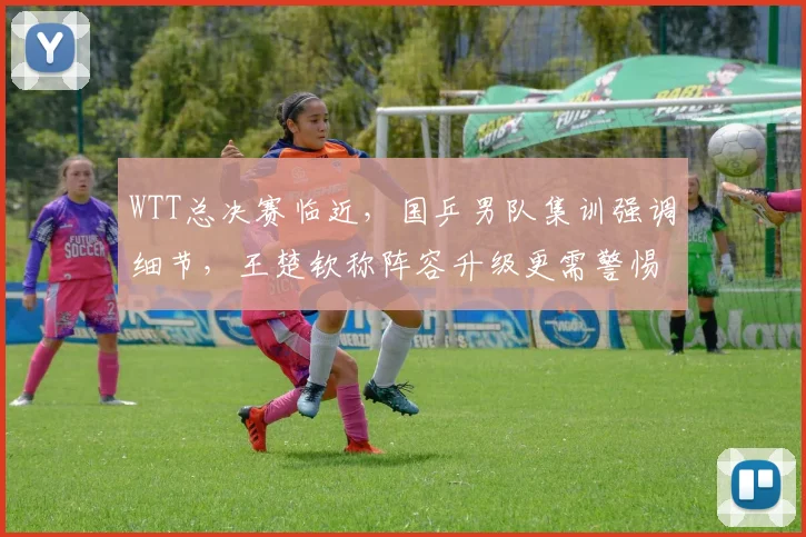 WTT总决赛临近，国乒男队集训强调细节，王楚钦称阵容升级更需警惕