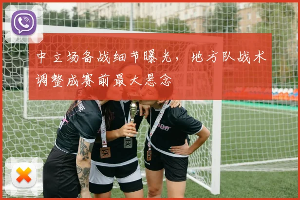 中立场备战细节曝光，地方队战术调整成赛前最大悬念