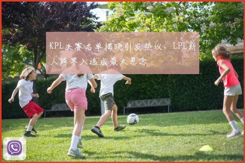KPL决赛名单揭晓引发热议，LPL新人跨界入选成最大悬念