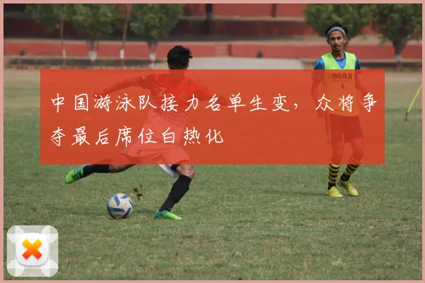 中国游泳队接力名单生变，众将争夺最后席位白热化