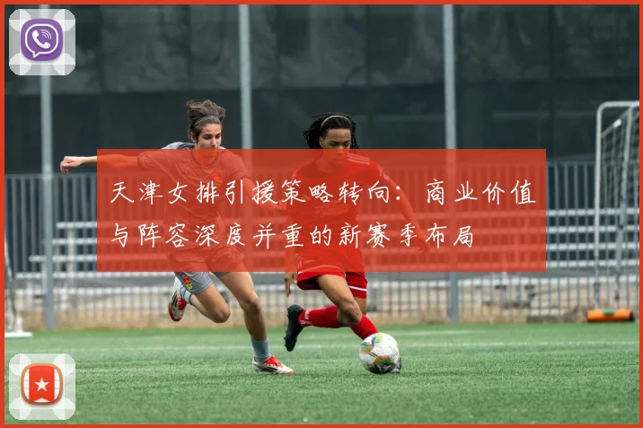 天津女排引援策略转向：商业价值与阵容深度并重的新赛季布局