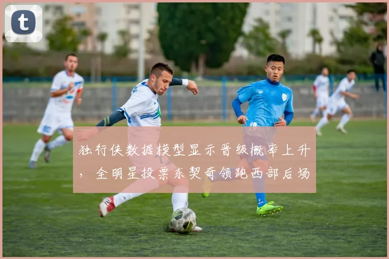 独行侠数据模型显示晋级概率上升，全明星投票东契奇领跑西部后场