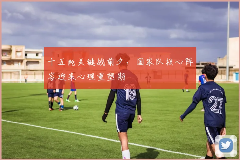 十五轮关键战前夕，国家队核心阵容迎来心理重塑期
