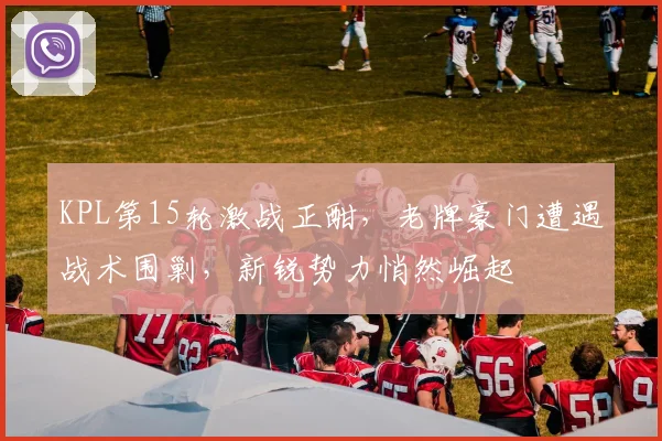 KPL第15轮激战正酣，老牌豪门遭遇战术围剿，新锐势力悄然崛起