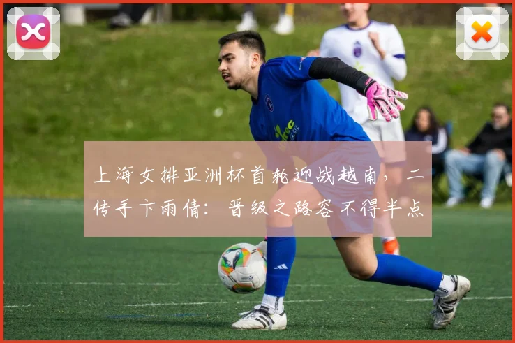 上海女排亚洲杯首轮迎战越南，二传手卞雨倩：晋级之路容不得半点松懈