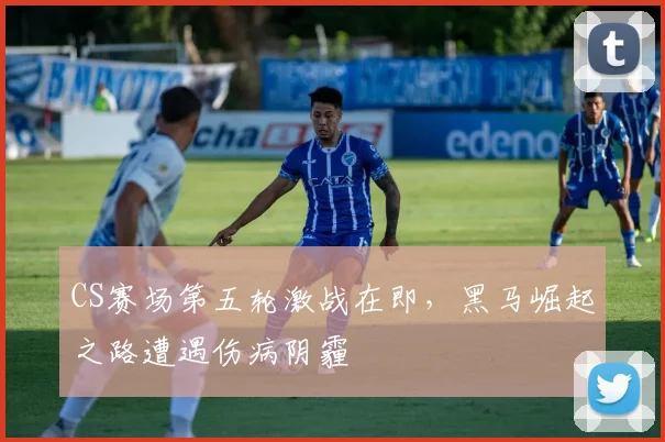 CS赛场第五轮激战在即，黑马崛起之路遭遇伤病阴霾