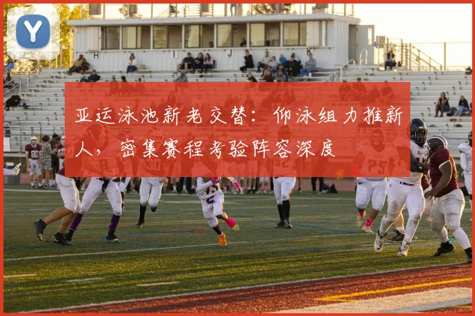 亚运泳池新老交替：仰泳组力推新人，密集赛程考验阵容深度