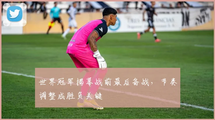 世界冠军揭幕战前最后备战，节奏调整成胜负关键