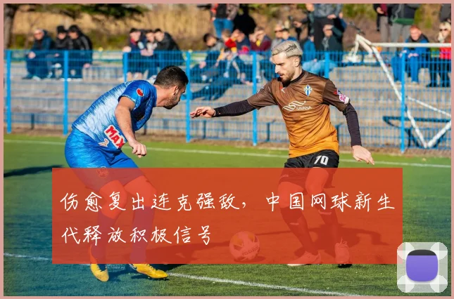 伤愈复出连克强敌，中国网球新生代释放积极信号