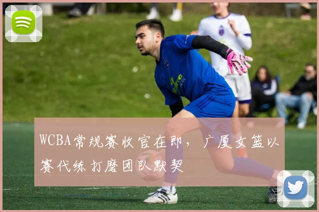 WCBA常规赛收官在即，广厦女篮以赛代练打磨团队默契