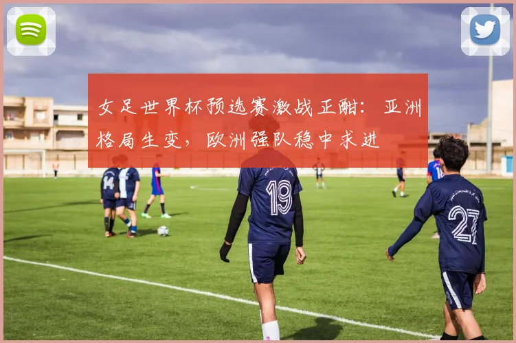 女足世界杯预选赛激战正酣：亚洲格局生变，欧洲强队稳中求进