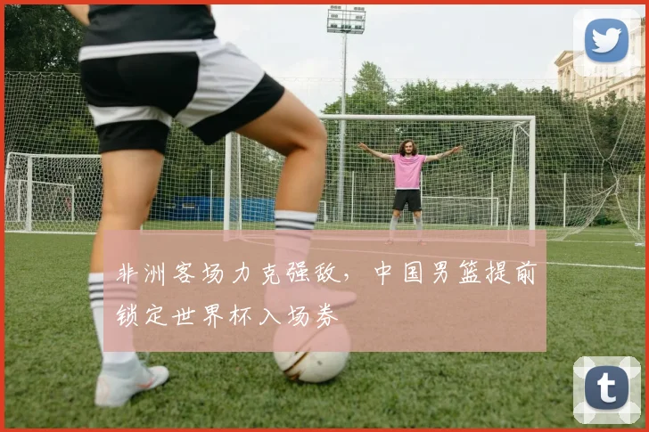非洲客场力克强敌，中国男篮提前锁定世界杯入场券