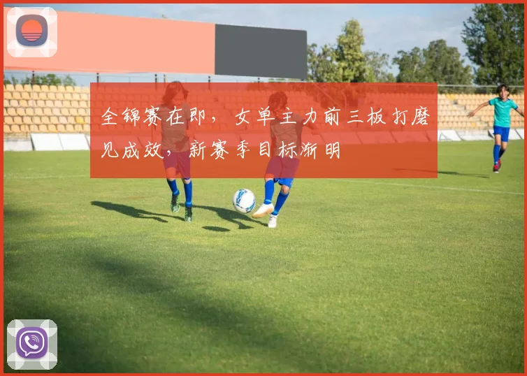 全锦赛在即，女单主力前三板打磨见成效，新赛季目标渐明