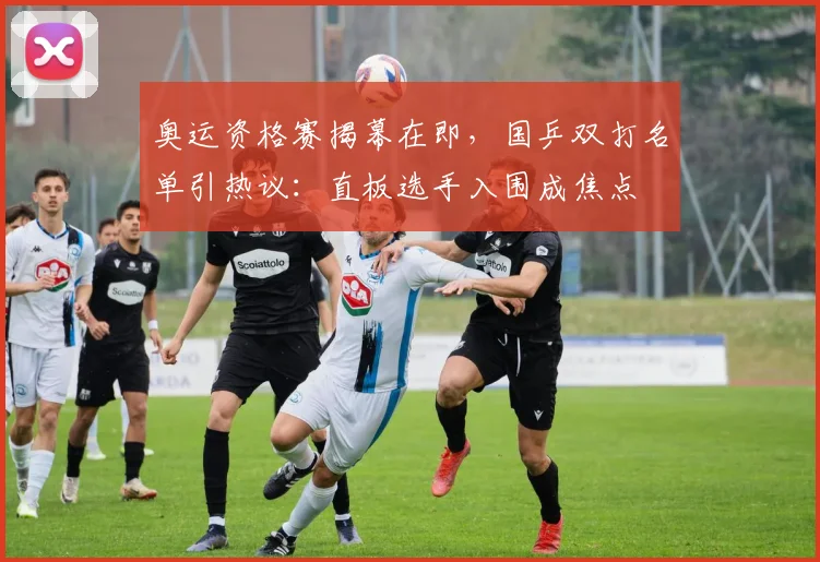 奥运资格赛揭幕在即，国乒双打名单引热议：直板选手入围成焦点