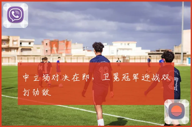 中立场对决在即，卫冕冠军迎战双打劲敌
