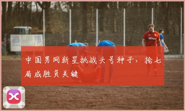 中国男网新星挑战头号种子，抢七局成胜负关键