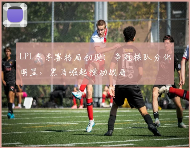 LPL春季赛格局初现：争冠梯队分化明显，黑马崛起搅动战局