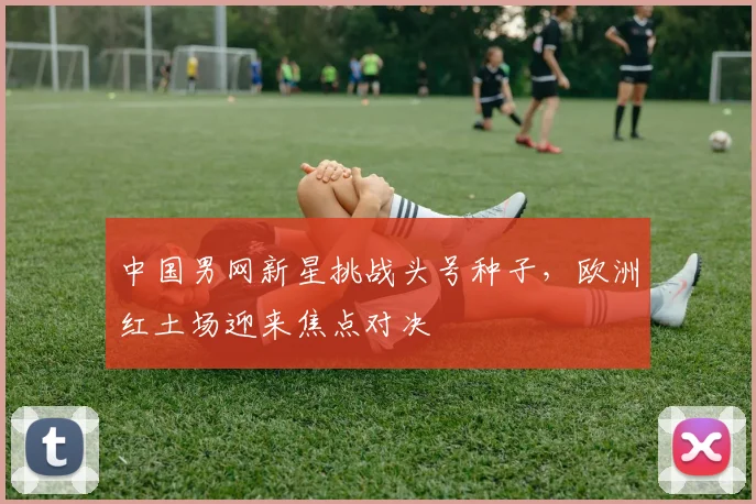中国男网新星挑战头号种子，欧洲红土场迎来焦点对决