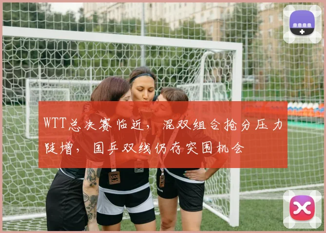 WTT总决赛临近，混双组合抢分压力陡增，国乒双线仍存突围机会