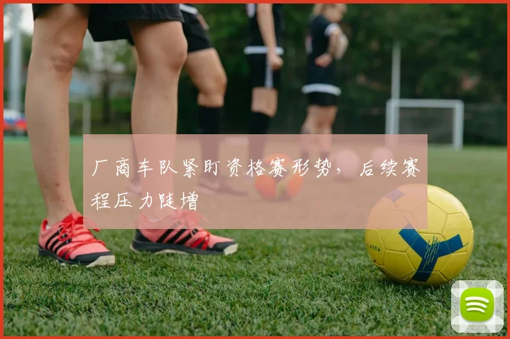厂商车队紧盯资格赛形势，后续赛程压力陡增